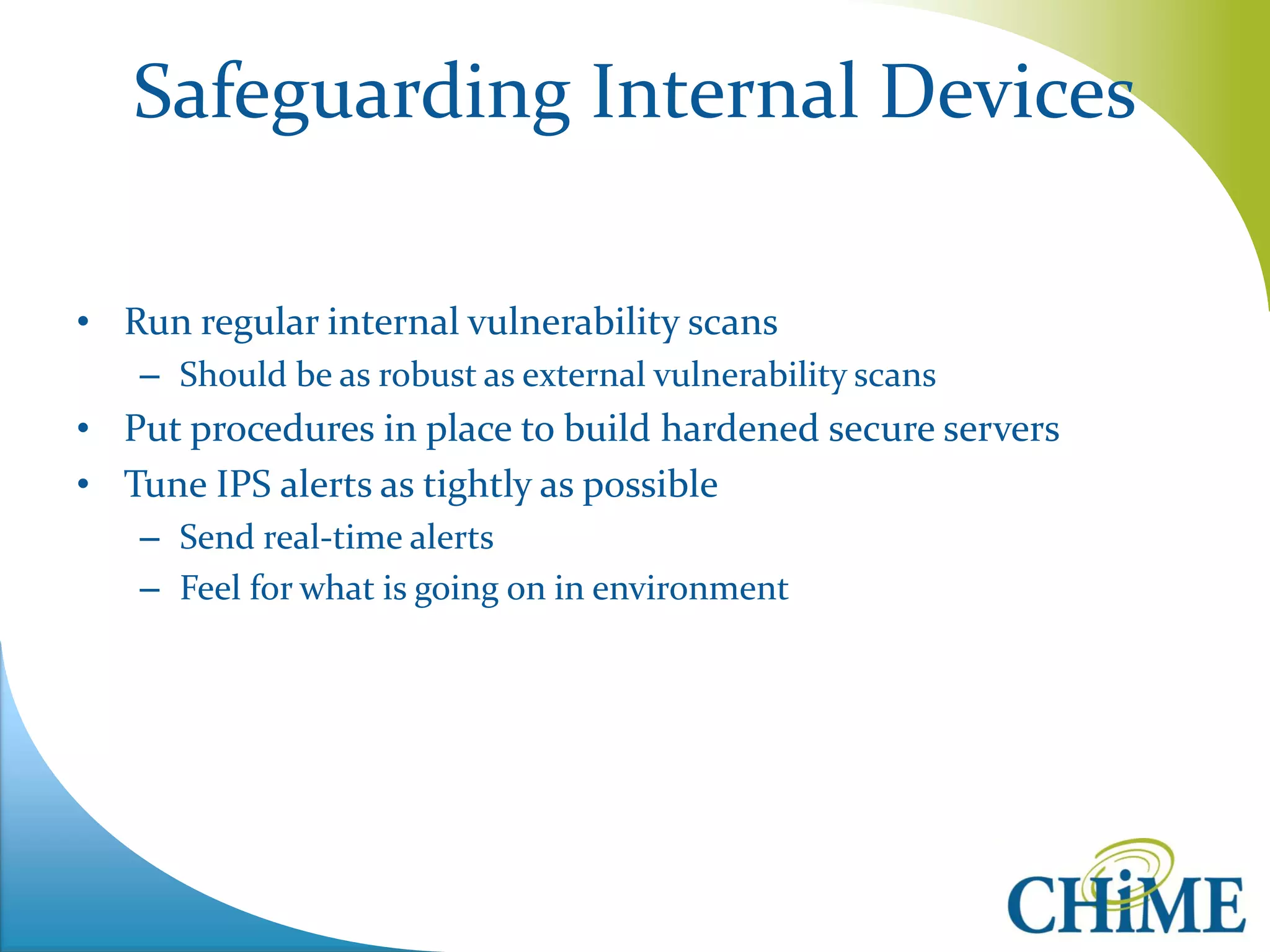 Safeguarding Internal Devices 
•Run regular internal vulnerability scans 
–Should be as robust as external vulnerability scans 
•Put procedures in place to build hardened secure servers 
•Tune IPS alerts as tightly as possible 
–Send real-time alerts 
–Feel for what is going on in environment  