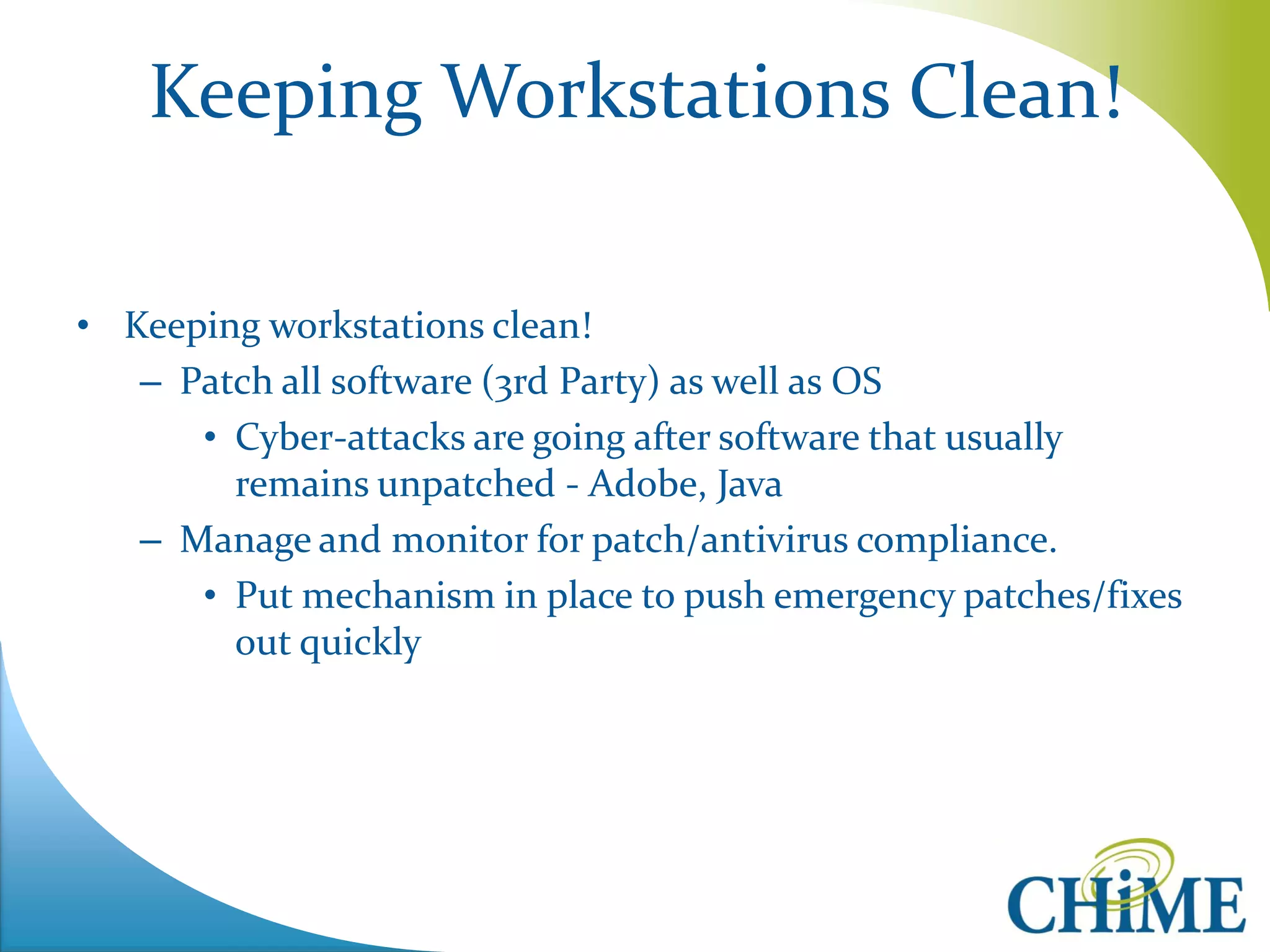Keeping Workstations Clean! 
•Keeping workstations clean! 
–Patch all software (3rd Party) as well as OS 
•Cyber-attacks are going after software that usually remains unpatched - Adobe, Java 
–Manage and monitor for patch/antivirus compliance. 
•Put mechanism in place to push emergency patches/fixes out quickly  