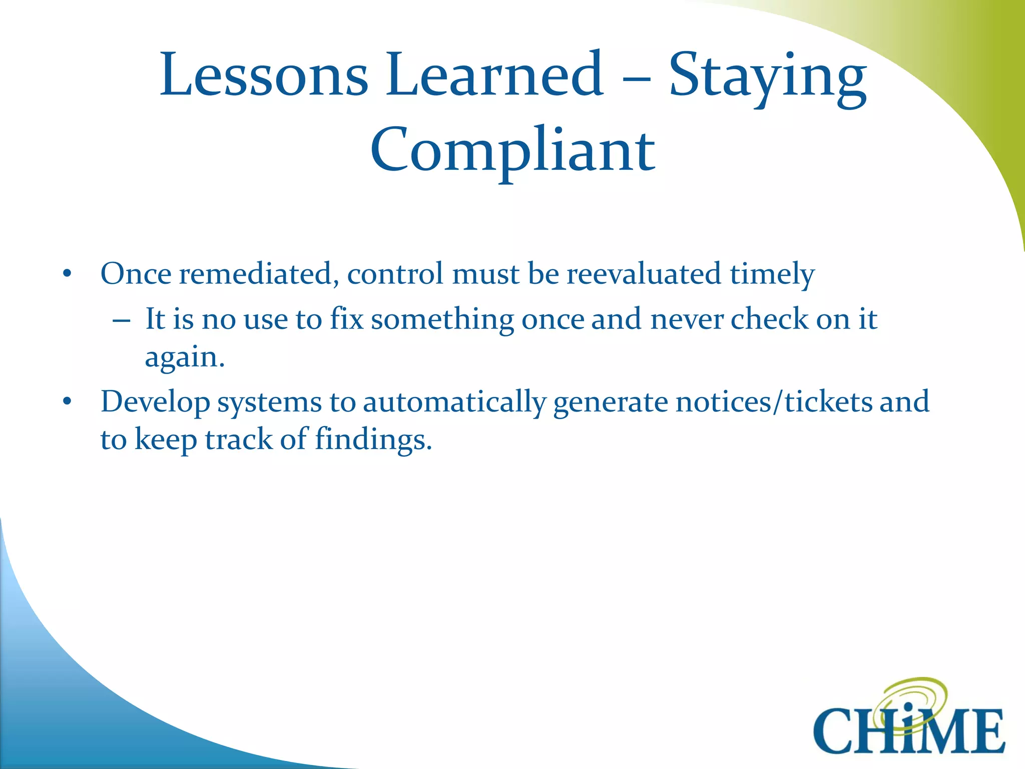 Lessons Learned – Staying Compliant 
•Once remediated, control must be reevaluated timely 
–It is no use to fix something once and never check on it again. 
•Develop systems to automatically generate notices/tickets and to keep track of findings.  