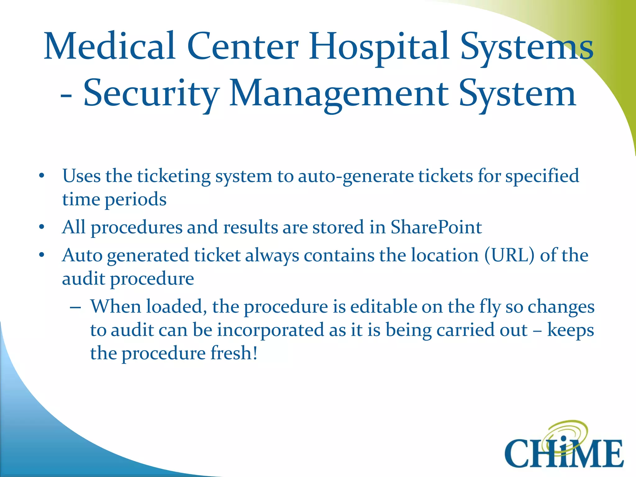 Medical Center Hospital Systems - Security Management System 
•Uses the ticketing system to auto-generate tickets for specified time periods 
•All procedures and results are stored in SharePoint 
•Auto generated ticket always contains the location (URL) of the audit procedure 
–When loaded, the procedure is editable on the fly so changes to audit can be incorporated as it is being carried out – keeps the procedure fresh!  
