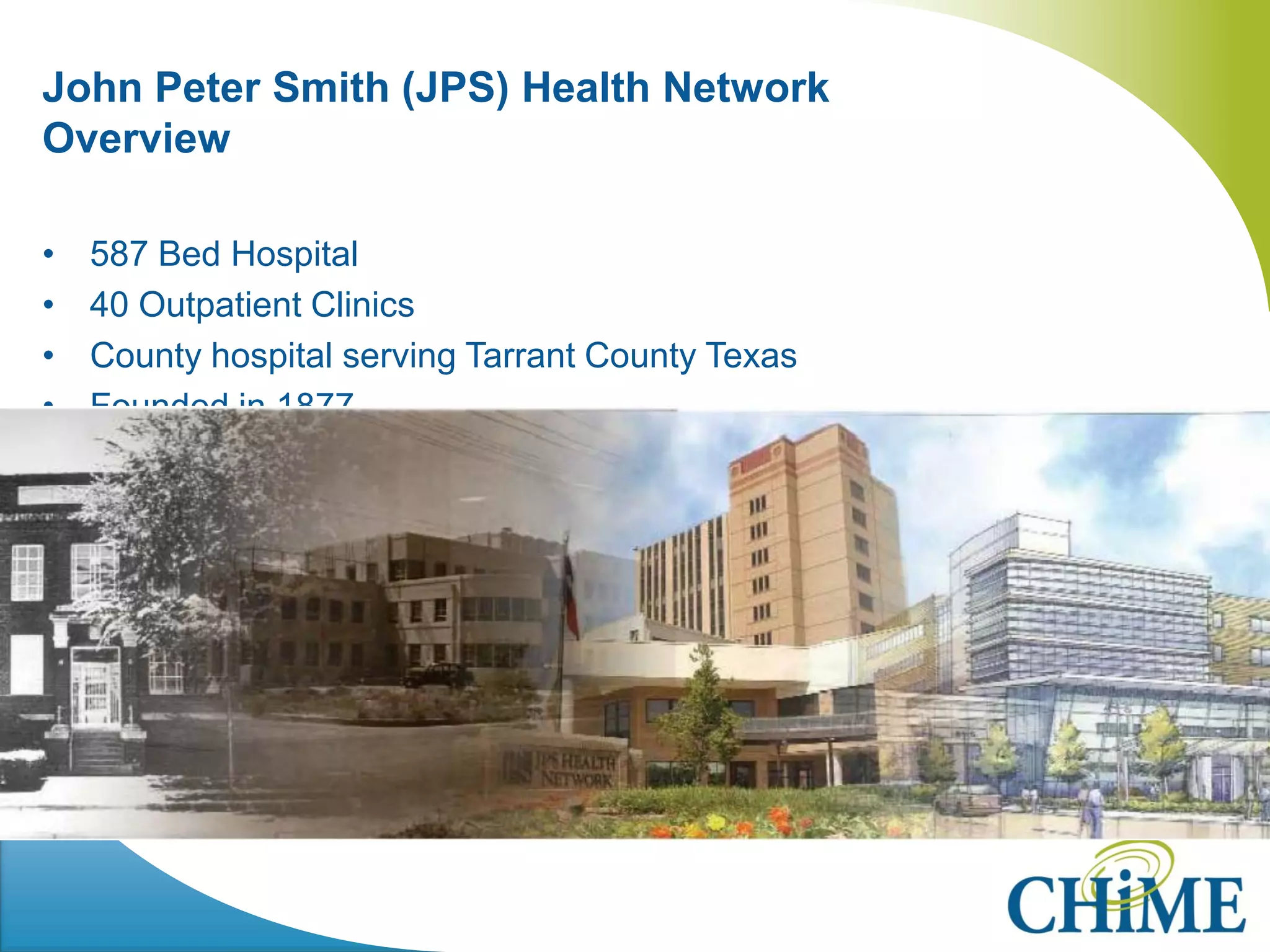 John Peter Smith (JPS) Health Network Overview 
•587 Bed Hospital 
•40 Outpatient Clinics 
•County hospital serving Tarrant County Texas 
•Founded in 1877 
 