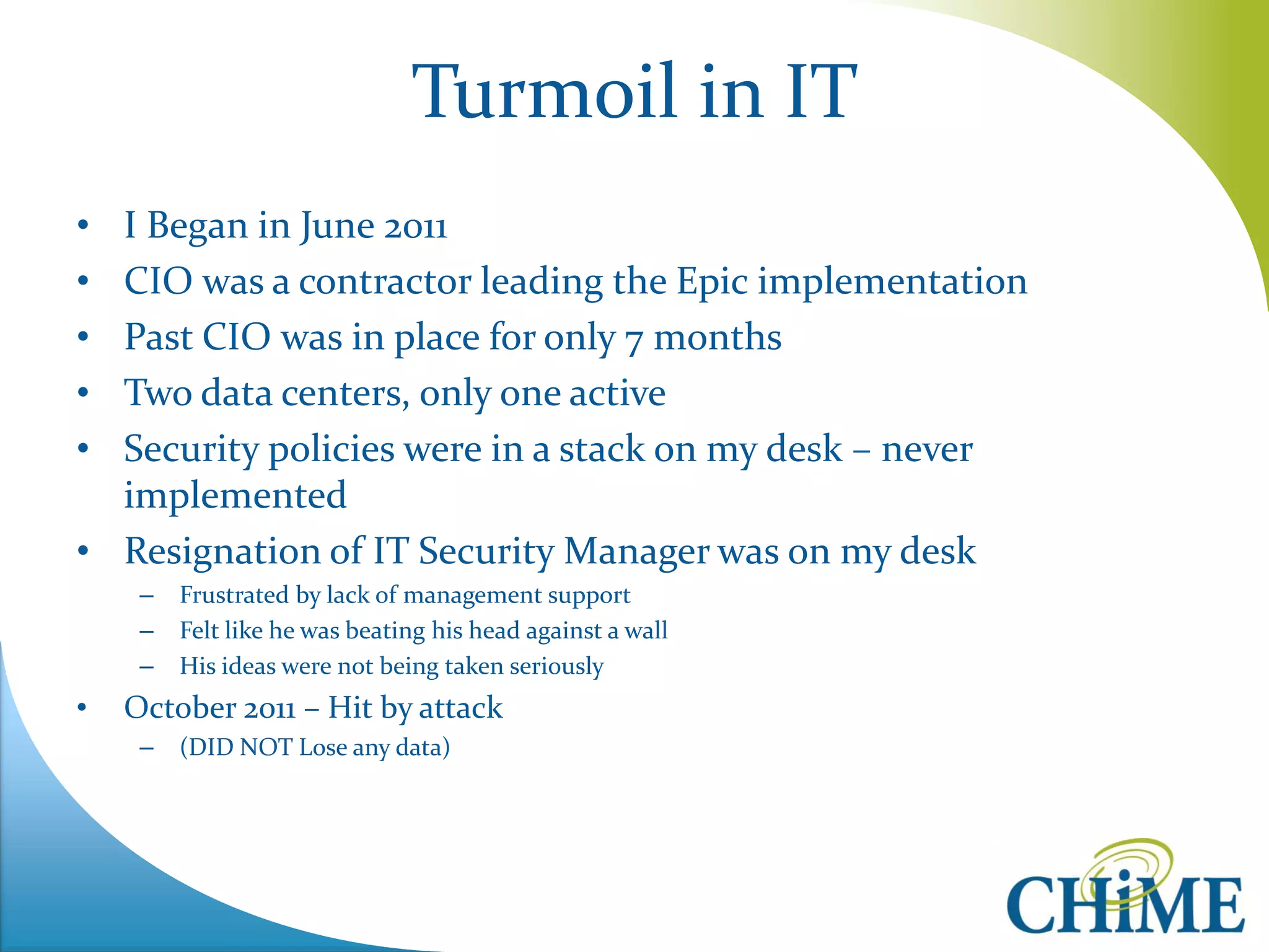 Turmoil in IT 
•I Began in June 2011 
•CIO was a contractor leading the Epic implementation 
•Past CIO was in place for only 7 months 
•Two data centers, only one active 
•Security policies were in a stack on my desk – never implemented 
•Resignation of IT Security Manager was on my desk 
–Frustrated by lack of management support 
–Felt like he was beating his head against a wall 
–His ideas were not being taken seriously 
•October 2011 – Hit by attack 
–(DID NOT Lose any data)  