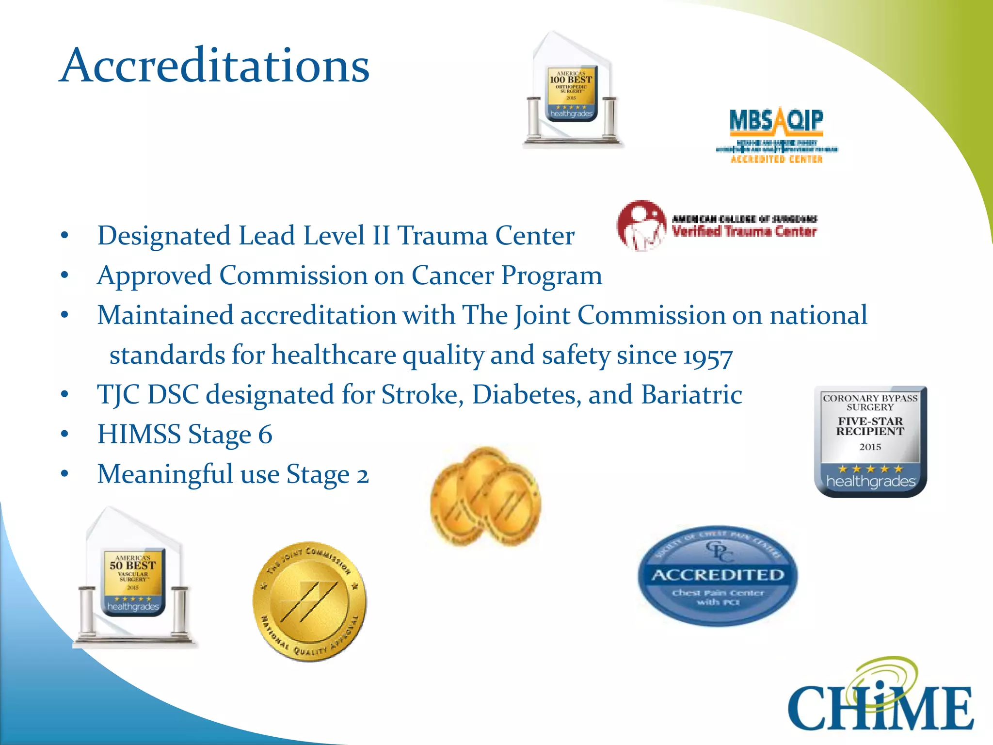 Accreditations 
•Designated Lead Level II Trauma Center 
•Approved Commission on Cancer Program 
•Maintained accreditation with The Joint Commission on national 
standards for healthcare quality and safety since 1957 
•TJC DSC designated for Stroke, Diabetes, and Bariatric 
•HIMSS Stage 6 
•Meaningful use Stage 2  