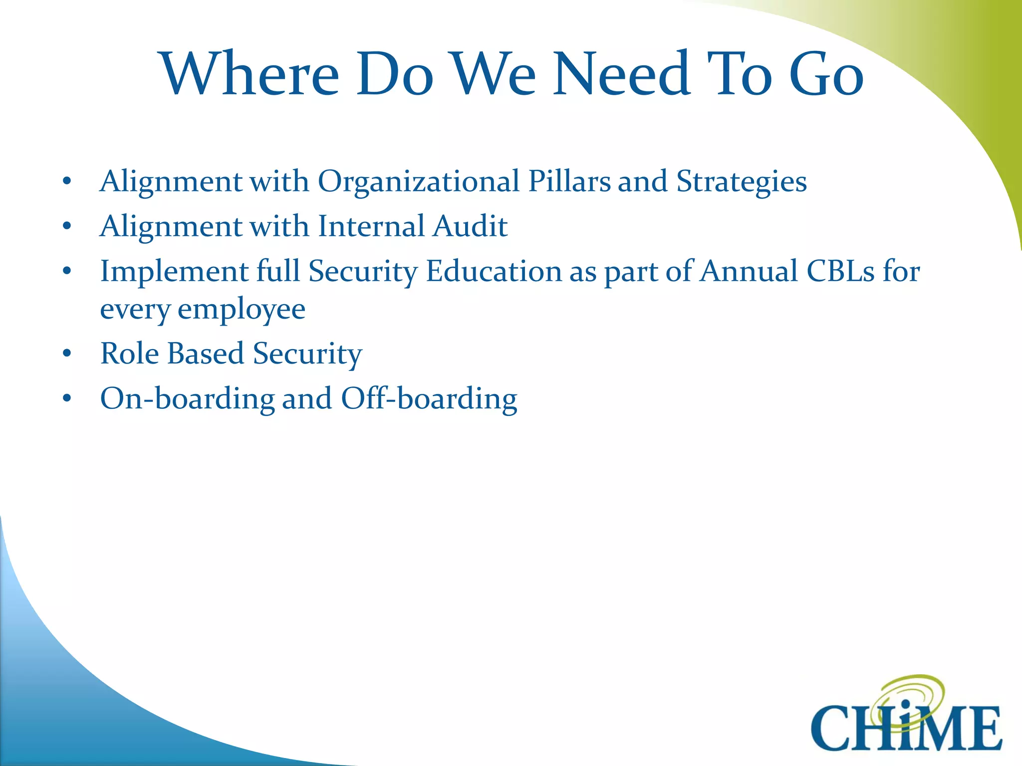 Where Do We Need To Go 
•Alignment with Organizational Pillars and Strategies 
•Alignment with Internal Audit 
•Implement full Security Education as part of Annual CBLs for every employee 
•Role Based Security 
•On-boarding and Off-boarding 
 