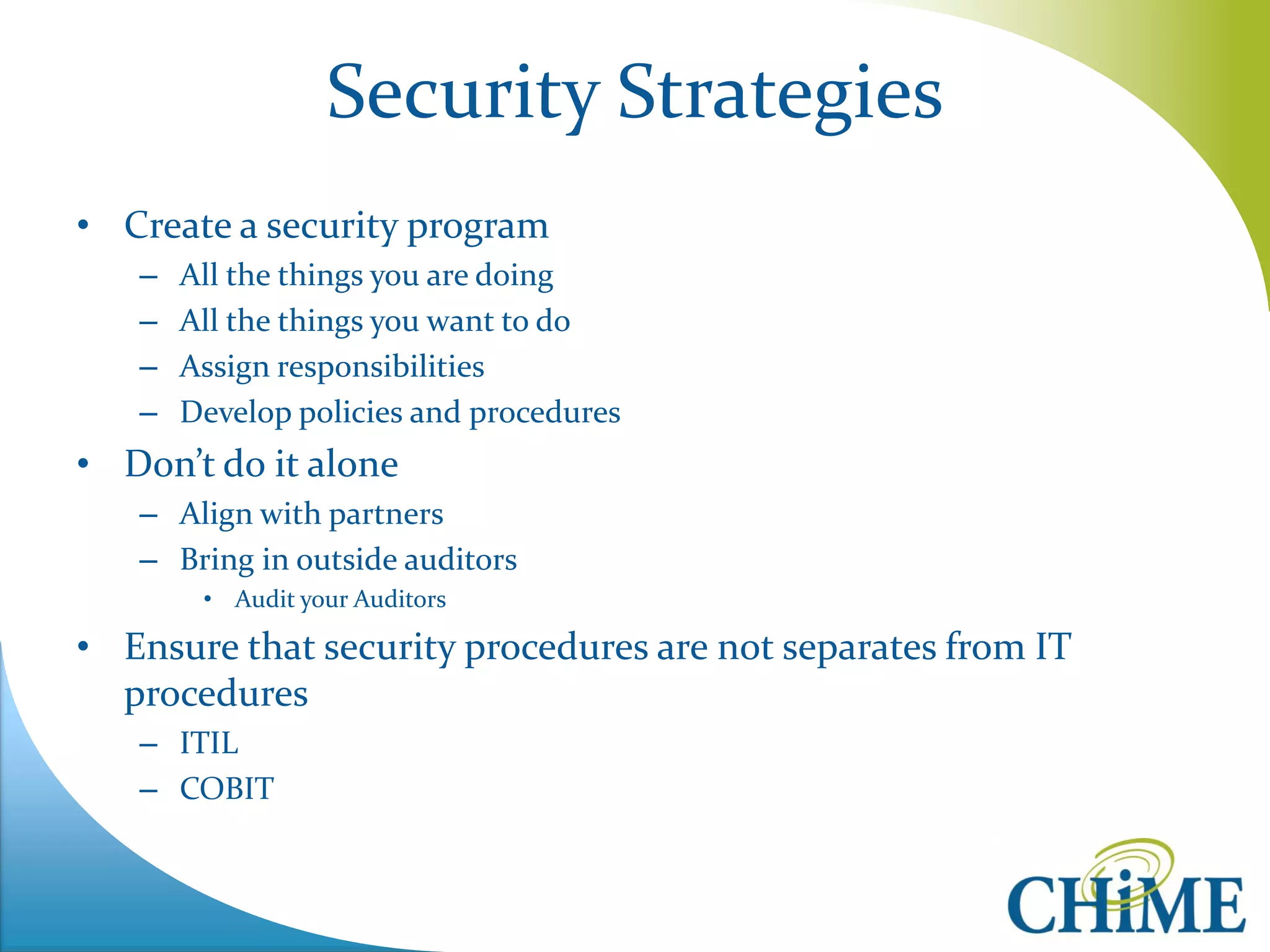 Security Strategies 
•Create a security program 
–All the things you are doing 
–All the things you want to do 
–Assign responsibilities 
–Develop policies and procedures 
•Don’t do it alone 
–Align with partners 
–Bring in outside auditors 
•Audit your Auditors 
•Ensure that security procedures are not separates from IT procedures 
–ITIL 
–COBIT 
 