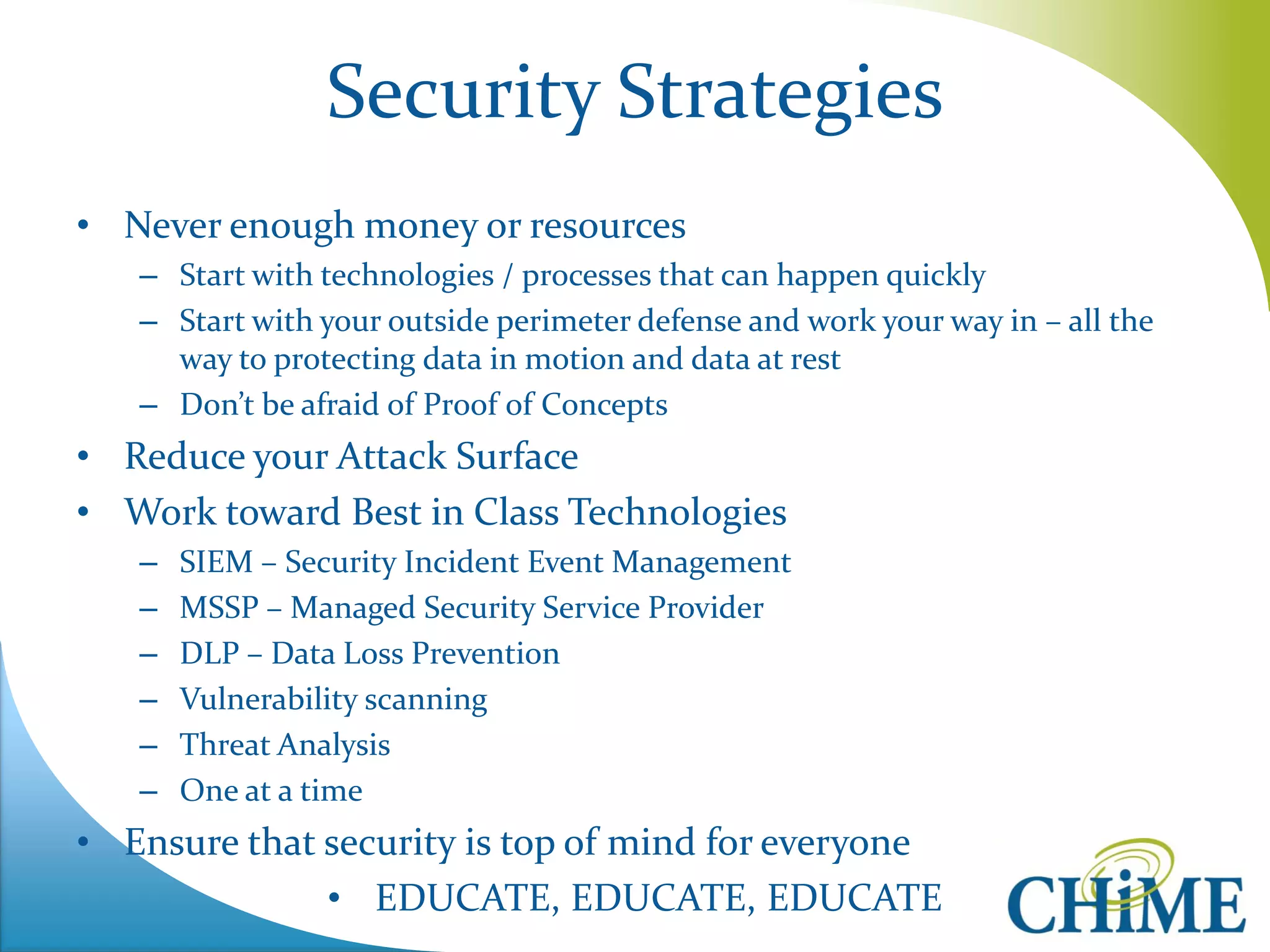 Security Strategies 
•Never enough money or resources 
–Start with technologies / processes that can happen quickly 
–Start with your outside perimeter defense and work your way in – all the way to protecting data in motion and data at rest 
–Don’t be afraid of Proof of Concepts 
•Reduce your Attack Surface 
•Work toward Best in Class Technologies 
–SIEM – Security Incident Event Management 
–MSSP – Managed Security Service Provider 
–DLP – Data Loss Prevention 
–Vulnerability scanning 
–Threat Analysis 
–One at a time 
•Ensure that security is top of mind for everyone 
•EDUCATE, EDUCATE, EDUCATE  
