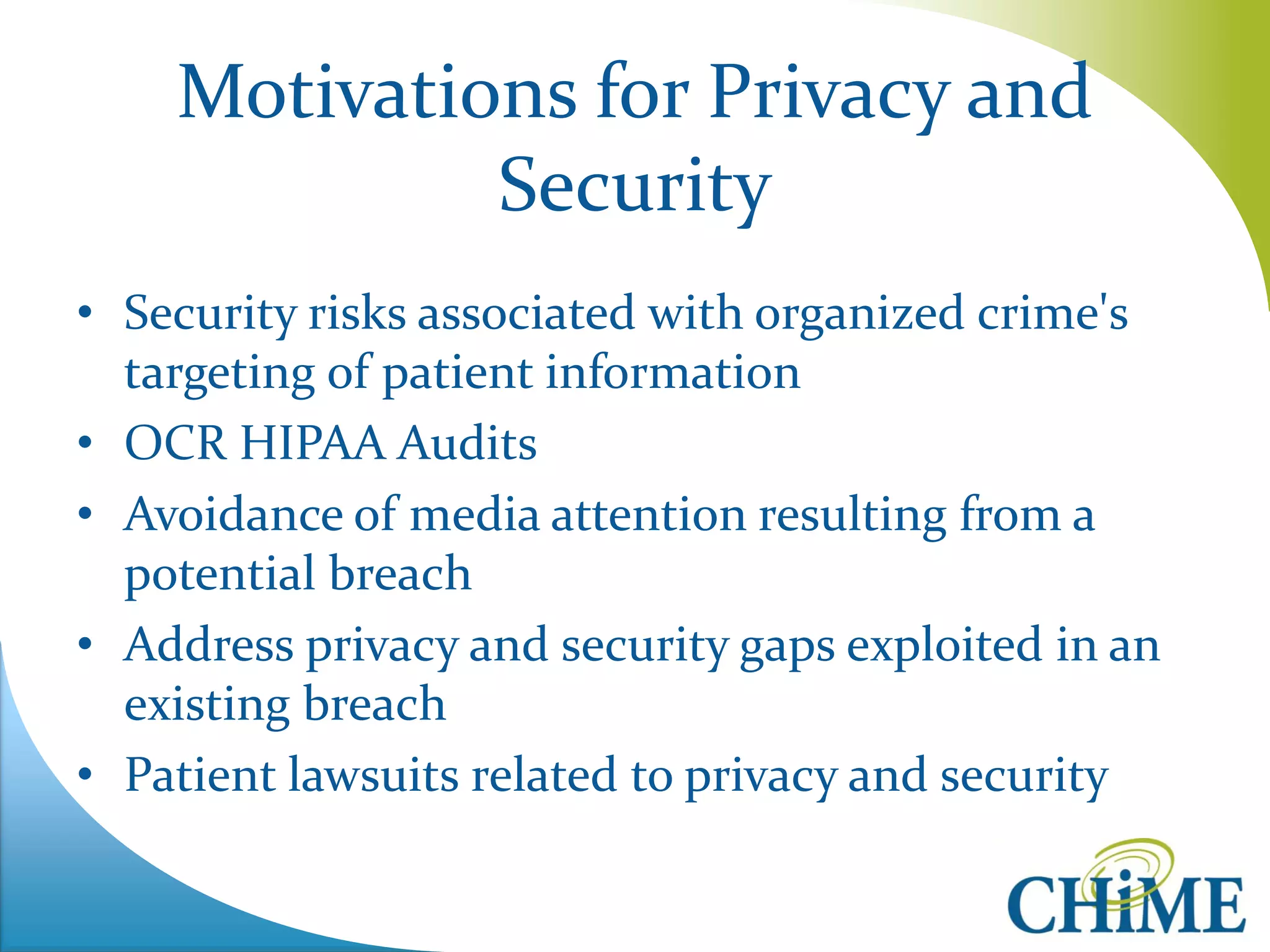Motivations for Privacy and Security 
•Security risks associated with organized crime's targeting of patient information 
•OCR HIPAA Audits 
•Avoidance of media attention resulting from a potential breach 
•Address privacy and security gaps exploited in an existing breach 
•Patient lawsuits related to privacy and security  