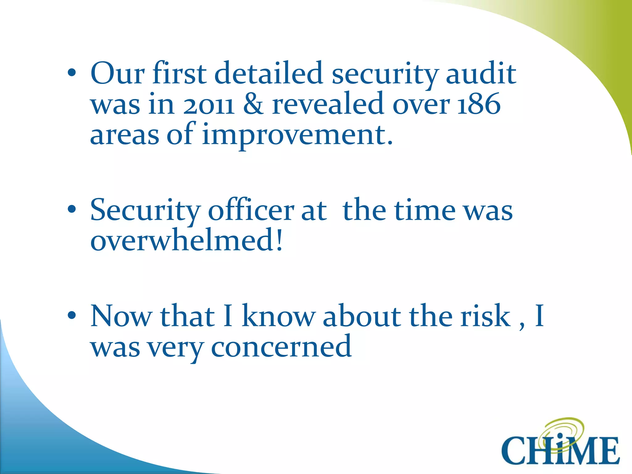 •Our first detailed security audit was in 2011 & revealed over 186 areas of improvement. 
•Security officer at the time was overwhelmed! 
•Now that I know about the risk , I was very concerned 
 