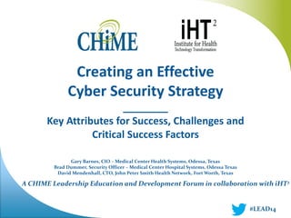 A CHIME Leadership Education and Development Forum in collaboration with iHT2 
Creating an Effective 
Cyber Security Strategy 
________ 
Key Attributes for Success, Challenges and Critical Success Factors 
Gary Barnes, CIO – Medical Center Health Systems, Odessa, Texas 
Brad Dummer, Security Officer – Medical Center Hospital Systems, Odessa Texas 
David Mendenhall, CTO, John Peter Smith Health Network, Fort Worth, Texas 
#LEAD14  