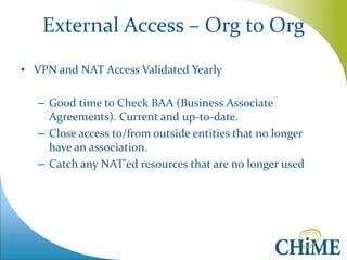 External Access – Org to Org 
•VPN and NAT Access Validated Yearly 
–Good time to Check BAA (Business Associate Agreements). Current and up-to-date. 
–Close access to/from outside entities that no longer have an association. 
–Catch any NAT'ed resources that are no longer used  