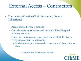 External Access – Contractors 
•Contractors (Outside Clinic Personnel, Coders, Collections) 
–Access expired every 6 months 
–Outside users must review and test on HIPAA/Hospital training material 
–Once the test is passed, users must contact Call Center to verify employment/relationship 
•Catches nurses/practitioners that have bounced from clinic to clinic 
* This is done for Students as well*  