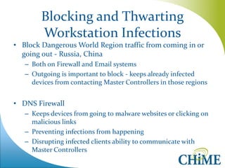 Blocking and Thwarting Workstation Infections 
•Block Dangerous World Region traffic from coming in or going out - Russia, China 
–Both on Firewall and Email systems 
–Outgoing is important to block - keeps already infected devices from contacting Master Controllers in those regions 
•DNS Firewall 
–Keeps devices from going to malware websites or clicking on malicious links 
–Preventing infections from happening 
–Disrupting infected clients ability to communicate with Master Controllers  