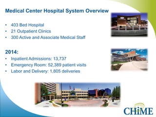 Medical Center Hospital System Overview 
•403 Bed Hospital 
•21 Outpatient Clinics 
•300 Active and Associate Medical Staff 
2014: 
•Inpatient Admissions: 13,737 
•Emergency Room: 52,389 patient visits 
•Labor and Delivery: 1,805 deliveries 
 