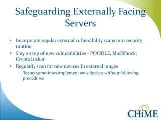 Safeguarding Externally Facing Servers 
•Incorporate regular external vulnerability scans into security routine 
•Stay on top of new vulnerabilities - POODLE, ShellShock, CryptoLocker 
•Regularly scan for new devices in external ranges 
–Teams sometimes implement new devices without following procedures  