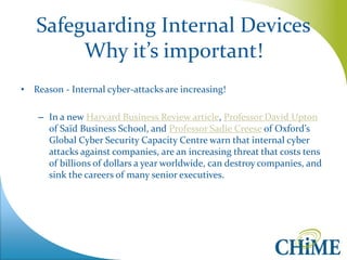 Safeguarding Internal Devices Why it’s important! 
•Reason - Internal cyber-attacks are increasing! 
–In a new Harvard Business Review article, Professor David Upton of Saïd Business School, and Professor Sadie Creese of Oxford’s Global Cyber Security Capacity Centre warn that internal cyber attacks against companies, are an increasing threat that costs tens of billions of dollars a year worldwide, can destroy companies, and sink the careers of many senior executives.  