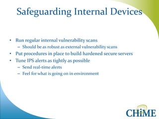 Safeguarding Internal Devices 
•Run regular internal vulnerability scans 
–Should be as robust as external vulnerability scans 
•Put procedures in place to build hardened secure servers 
•Tune IPS alerts as tightly as possible 
–Send real-time alerts 
–Feel for what is going on in environment  