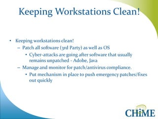 Keeping Workstations Clean! 
•Keeping workstations clean! 
–Patch all software (3rd Party) as well as OS 
•Cyber-attacks are going after software that usually remains unpatched - Adobe, Java 
–Manage and monitor for patch/antivirus compliance. 
•Put mechanism in place to push emergency patches/fixes out quickly  