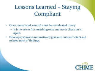 Lessons Learned – Staying Compliant 
•Once remediated, control must be reevaluated timely 
–It is no use to fix something once and never check on it again. 
•Develop systems to automatically generate notices/tickets and to keep track of findings.  