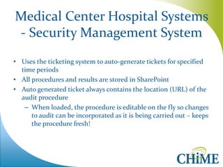 Medical Center Hospital Systems - Security Management System 
•Uses the ticketing system to auto-generate tickets for specified time periods 
•All procedures and results are stored in SharePoint 
•Auto generated ticket always contains the location (URL) of the audit procedure 
–When loaded, the procedure is editable on the fly so changes to audit can be incorporated as it is being carried out – keeps the procedure fresh!  