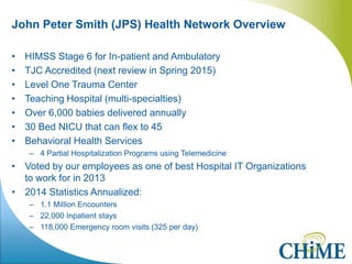 John Peter Smith (JPS) Health Network Overview 
•HIMSS Stage 6 for In-patient and Ambulatory 
•TJC Accredited (next review in Spring 2015) 
•Level One Trauma Center 
•Teaching Hospital (multi-specialties) 
•Over 6,000 babies delivered annually 
•30 Bed NICU that can flex to 45 
•Behavioral Health Services 
–4 Partial Hospitalization Programs using Telemedicine 
•Voted by our employees as one of best Hospital IT Organizations to work for in 2013 
•2014 Statistics Annualized: 
–1.1 Million Encounters 
–22,000 Inpatient stays 
–118,000 Emergency room visits (325 per day) 
 