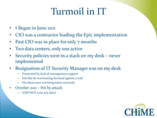 Turmoil in IT 
•I Began in June 2011 
•CIO was a contractor leading the Epic implementation 
•Past CIO was in place for only 7 months 
•Two data centers, only one active 
•Security policies were in a stack on my desk – never implemented 
•Resignation of IT Security Manager was on my desk 
–Frustrated by lack of management support 
–Felt like he was beating his head against a wall 
–His ideas were not being taken seriously 
•October 2011 – Hit by attack 
–(DID NOT Lose any data)  