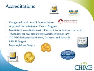 Accreditations 
•Designated Lead Level II Trauma Center 
•Approved Commission on Cancer Program 
•Maintained accreditation with The Joint Commission on national 
standards for healthcare quality and safety since 1957 
•TJC DSC designated for Stroke, Diabetes, and Bariatric 
•HIMSS Stage 6 
•Meaningful use Stage 2  