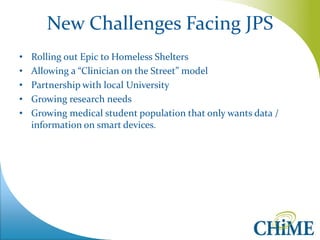 New Challenges Facing JPS 
•Rolling out Epic to Homeless Shelters 
•Allowing a “Clinician on the Street” model 
•Partnership with local University 
•Growing research needs 
•Growing medical student population that only wants data / information on smart devices. 
 