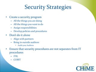 Security Strategies 
•Create a security program 
–All the things you are doing 
–All the things you want to do 
–Assign responsibilities 
–Develop policies and procedures 
•Don’t do it alone 
–Align with partners 
–Bring in outside auditors 
•Audit your Auditors 
•Ensure that security procedures are not separates from IT procedures 
–ITIL 
–COBIT 
 