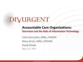 Accountable Care Organizations:
Overview and the Role of Information Technology

Colin Konschak, MBA, FHIMSS
Mary Sirois, MBA, CPHIMS
David Shiple
May 11th, 2011



                                                   1
          © 2010 DIVURGENT. All rights reserved.
 