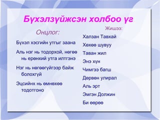 Бүхэлзүйжсэн холбоо үг
                                        Жишээ:
        Онцлог:
                             Халзан Тавхай
Бүхэл хэсгийн утгыг заана    Хөхөө шувуу
Аль нэг нь тодорхой, нөгөө   Таван жил
  нь ерөнхий утга илтгэнэ
                             Энэ хүн
Нэг нь нөгөөгүйгээр байж     Чимгээ багш
  болохгүй
                             Дөрвөн улирал
Эцсийнх нь өмнөхөө
                             Аль эрт
  тодотгоно
                             Эмгэн Должин
                             Би өөрөө
 