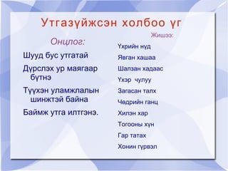 Утгазүйжсэн холбоо үг
                                   Жишээ:
      Онцлог:         Үхрийн нүд
Шууд бус утгатай      Явган хашаа
Дүрслэх ур маягаар    Шалзан хадаас
 бүтнэ                Үхэр чулуу
Түүхэн уламжлалын     Загасан талх
  шинжтэй байна       Чөдрийн ганц
Баймж утга илтгэнэ.   Хилэн хар
                      Тогооны хүн
                      Гар татах
                      Хонин гүрвэл
 