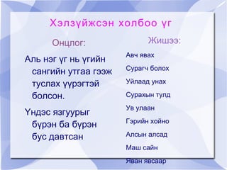 Хэлзүйжсэн холбоо үг
     Онцлог:                Жишээ:
                      Авч явах
Аль нэг үг нь үгийн
                      Сурагч болох
 сангийн утгаа гээж
 туслах үүрэгтэй      Уйлаад унах

 болсон.              Сурахын тулд
                      Ув улаан
Үндэс язгуурыг
                      Гэрийн хойно
 бүрэн ба бүрэн
 бус давтсан          Алсын алсад
                      Маш сайн
                      Яван явсаар
 