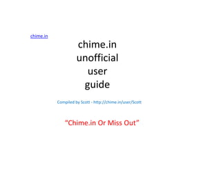 chime.in

                     chime.in
                     unofficial
                       user
                      guide
           Compiled by Scott - http://chime.in/user/Scott



               “Chime.in Or Miss Out”
 
