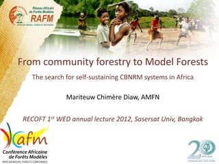 From community forestry to Model Forests
    The search for self-sustaining CBNRM systems in Africa

               Mariteuw Chimère Diaw, AMFN


 RECOFT 1st WED annual lecture 2012, Sasersat Univ, Bangkok
 