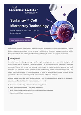 Surfarray™ Cell
Microarray Technology
Search the Best-in-class CAR-T Cells for
Immunotherapy
www.creative-biolabs.com/car-t/
With unrivaled expertise and experience in the discovery and development of various immunotherapies, Creative
Biolabs independently developed a novel Surfarray™ Cell Microarray Technology to support our clients' cellular
therapy research. We offer Surfarray™ Cell Microarray Technology to best suit your program requirements.
Background
In medical research and drug discovery, it is often highly advantageous or even essential to identify the cell
surface proteins that are targeted by a molecule of interest. Cell microarray technology is a powerful tool for the
discovery of human cell surface and secretory protein targets for various antibodies, proteins, and small
molecules. This method can process thousands of units simultaneously, enabling a wide screening on only a few
slides, which could increase the output significantly. By doing so, a global map of cellular functions can be
generated to further our understanding of both normal biological and disease processes.
Creative Biolabs' unique and highly sensitive Surfarray™ cell microarray technology allows us to provide fast,
accurate, and efficient solutions to our customers around the world:
• Discover novel, high quality, and developable cell therapy targets.
• Detect specific interactions with a high degree of sensitivity.
• Widely covering known plasma membranes and secreted protein subclasses.
• Explore safety liability of lead candidates.
 