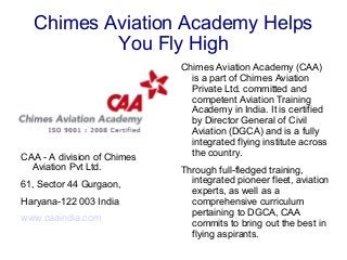 Chimes Aviation Academy Helps
You Fly High
CAA - A division of Chimes
Aviation Pvt Ltd.
61, Sector 44 Gurgaon,
Haryana-122 003 India
www.caaindia.com
Chimes Aviation Academy (CAA)
is a part of Chimes Aviation
Private Ltd. committed and
competent Aviation Training
Academy in India. It is certified
by Director General of Civil
Aviation (DGCA) and is a fully
integrated flying institute across
the country.
Through full-fledged training,
integrated pioneer fleet, aviation
experts, as well as a
comprehensive curriculum
pertaining to DGCA, CAA
commits to bring out the best in
flying aspirants.
 