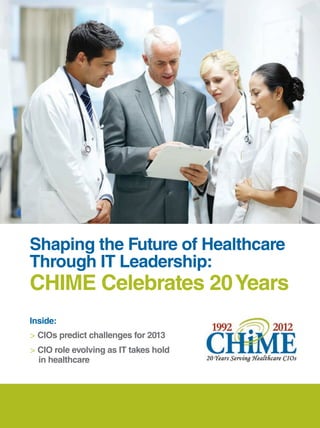 mh_Chime workr.qxp   10/9/2012   11:58 AM   Page 1




                                                     special advertising supplement




          Shaping the Future of Healthcare
          Through IT Leadership:
          CHIME Celebrates 20 Years
          Inside:
          > CIOs predict challenges for 2013
          > CIO role evolving as IT takes hold
            in healthcare
 