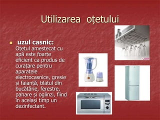 Utilizarea oțetului
 uzul casnic:
Oțetul amestecat cu
apă este foarte
eficient ca produs de
curațare pentru
aparatele
electrocasnice, gresie
și faianță, blatul din
bucătărie, ferestre,
pahare și oglinzi, fiind
în același timp un
dezinfectant.
 