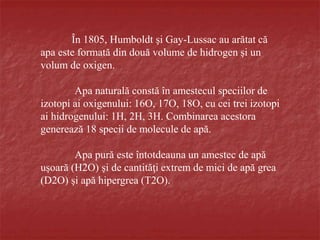 În 1805, Humboldt şi Gay-Lussac au arătat că
apa este formată din două volume de hidrogen şi un
volum de oxigen.
Apa naturală constă în amestecul speciilor de
izotopi ai oxigenului: 16O, 17O, 18O, cu cei trei izotopi
ai hidrogenului: 1H, 2H, 3H. Combinarea acestora
generează 18 specii de molecule de apă.
Apa pură este întotdeauna un amestec de apă
uşoară (H2O) şi de cantităţi extrem de mici de apă grea
(D2O) şi apă hipergrea (T2O).
 