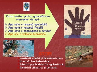 STOP!
eroziunii solului şi despăduririlor;
deversărilor industriale;
folosirii pesticidelor în agricultură;
încălzirii climatice şi poluării.
Patru motive pentru gospodărirea
resurselor de apă:
 Apa este o resursă epuizabilă
 Apa este o resursă fragilă
 Apa este o preocupare a tuturor
 Apa are o valoare economică
 