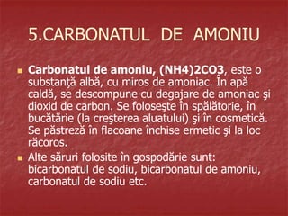 5.CARBONATUL DE AMONIU
 Carbonatul de amoniu, (NH4)2CO3, este o
substanţă albă, cu miros de amoniac. În apă
caldă, se descompune cu degajare de amoniac şi
dioxid de carbon. Se foloseşte în spălătorie, în
bucătărie (la creşterea aluatului) şi în cosmetică.
Se păstreză în flacoane închise ermetic şi la loc
răcoros.
 Alte săruri folosite în gospodărie sunt:
bicarbonatul de sodiu, bicarbonatul de amoniu,
carbonatul de sodiu etc.
 