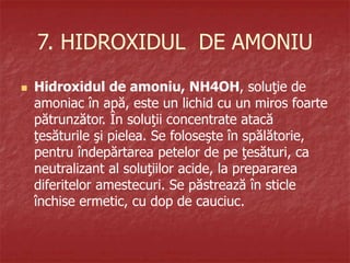 7. HIDROXIDUL DE AMONIU
 Hidroxidul de amoniu, NH4OH, soluţie de
amoniac în apă, este un lichid cu un miros foarte
pătrunzător. În soluţii concentrate atacă
ţesăturile şi pielea. Se foloseşte în spălătorie,
pentru îndepărtarea petelor de pe ţesături, ca
neutralizant al soluţiilor acide, la prepararea
diferitelor amestecuri. Se păstrează în sticle
închise ermetic, cu dop de cauciuc.
 