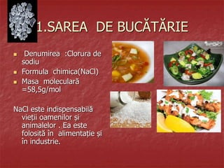 1.SAREA DE BUCĂTĂRIE
 Denumirea :Clorura de
sodiu
 Formula chimica(NaCl)
 Masa moleculară
=58,5g/mol
NaCl este indispensabilă
vieții oamenilor și
animalelor . Ea este
folosită în alimentație și
în industrie.
 