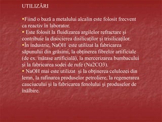 UTILIZĂRI
Fiind o bază a metalului alcalin este folosit frecvent
ca reactiv în laborator.
 Este folosit la fluidizarea argilelor refractare şi
contribuie la disocierea disilicaţilor şi trisilicaţilor.
În industrie, NaOH este utilizat la fabricarea
săpunului din grăsimi, la obţinerea fibrelor artificiale
(de ex. mătase artificială), la mercerizarea bumbacului
şi la fabricarea sodei de rufe (Na2CO3).
 NaOH mai este utilizat și la obţinerea celulozei din
lemn, la rafinarea produselor petroliere, la regenerarea
cauciucului şi la fabricarea fenolului şi produselor de
înălbire.
 