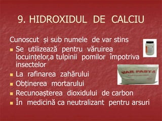 9. HIDROXIDUL DE CALCIU
Cunoscut și sub numele de var stins
 Se utilizează pentru văruirea
locuințelor,a tulpinii pomilor împotriva
insectelor
 La rafinarea zahărului
 Obținerea mortarului
 Recunoașterea dioxidului de carbon
 În medicină ca neutralizant pentru arsuri
 