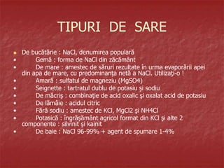 TIPURI DE SARE
 De bucătărie : NaCl, denumirea populară
• Gemă : forma de NaCl din zăcământ
• De mare : amestec de săruri rezultate în urma evaporării apei
din apa de mare, cu predominanţa netă a NaCl. Utilizaţi-o !
• Amară : sulfatul de magneziu (MgSO4)
• Seignette : tartratul dublu de potasiu şi sodiu
• De măcriş : combinaţie de acid oxalic şi oxalat acid de potasiu
• De lămâie : acidul citric
• Fără sodiu : amestec de KCl, MgCl2 şi NH4Cl
• Potasică : îngrăşământ agricol format din KCl şi alte 2
componente : silvinit şi kainit
• De baie : NaCl 96-99% + agent de spumare 1-4%
 