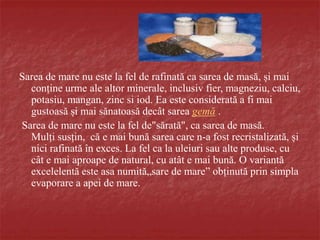 Sarea de mare nu este la fel de rafinată ca sarea de masă, și mai
conține urme ale altor minerale, inclusiv fier, magneziu, calciu,
potasiu, mangan, zinc si iod. Ea este considerată a fi mai
gustoasă și mai sănatoasă decât sarea gemă .
Sarea de mare nu este la fel de"sărată", ca sarea de masă.
Mulți susțin, că e mai bună sarea care n-a fost recristalizată, și
nici rafinată în exces. La fel ca la uleiuri sau alte produse, cu
cât e mai aproape de natural, cu atât e mai bună. O variantă
excelelentă este asa numită„sare de mare” obținută prin simpla
evaporare a apei de mare.
 