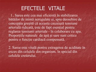EFECTELE VITALE
1.. Sarea este cea mai eficientă în stabilizarea
bătăilor de inimă neregulate și, spre deosebire de
concepția greșită că aceasta cauzează tensiune
arterială ridicată, este de fapt esențial pentru
reglarea tensiunii arteriale - în colaborare cu apa.
Proporțiile naturale de apă și sare sunt critice
pentru o funcție cardiacă compensată.
2. Sarea este vitală pentru extragerea de aciditate în
exces din celulele din organism, în special din
celulele creierului.
.
 