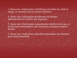 3. Sarea este vitală pentru echilibrarea nivelului de zahãr în
sânge; un element necesar pentru diabetici.
4. Sarea este vitală pentru producerea de energie
hidroelectrică in celulele din organism.
5. Sarea este vitală pentru comunicarea celulelor nervoase si
prelucrarea informațiilor, din momentul conceperii până la
moarte.
6. Sarea este vitală pentru absorbția particulelor de alimente
prin tractul intestinal.
 