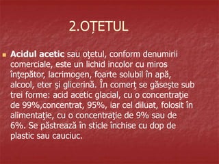 2.OȚETUL
 Acidul acetic sau oţetul, conform denumirii
comerciale, este un lichid incolor cu miros
înţepător, lacrimogen, foarte solubil în apă,
alcool, eter şi glicerină. În comerţ se găseşte sub
trei forme: acid acetic glacial, cu o concentraţie
de 99%,concentrat, 95%, iar cel diluat, folosit în
alimentaţie, cu o concentraţie de 9% sau de
6%. Se păstrează în sticle închise cu dop de
plastic sau cauciuc.
 